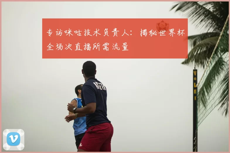专访咪咕技术负责人:揭秘世界杯全场次直播所需流量