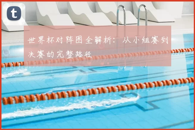 世界杯对阵图全解析:从小组赛到决赛的完整路径