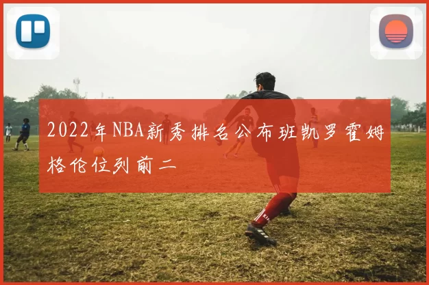 2022年NBA新秀排名公布班凯罗霍姆格伦位列前二